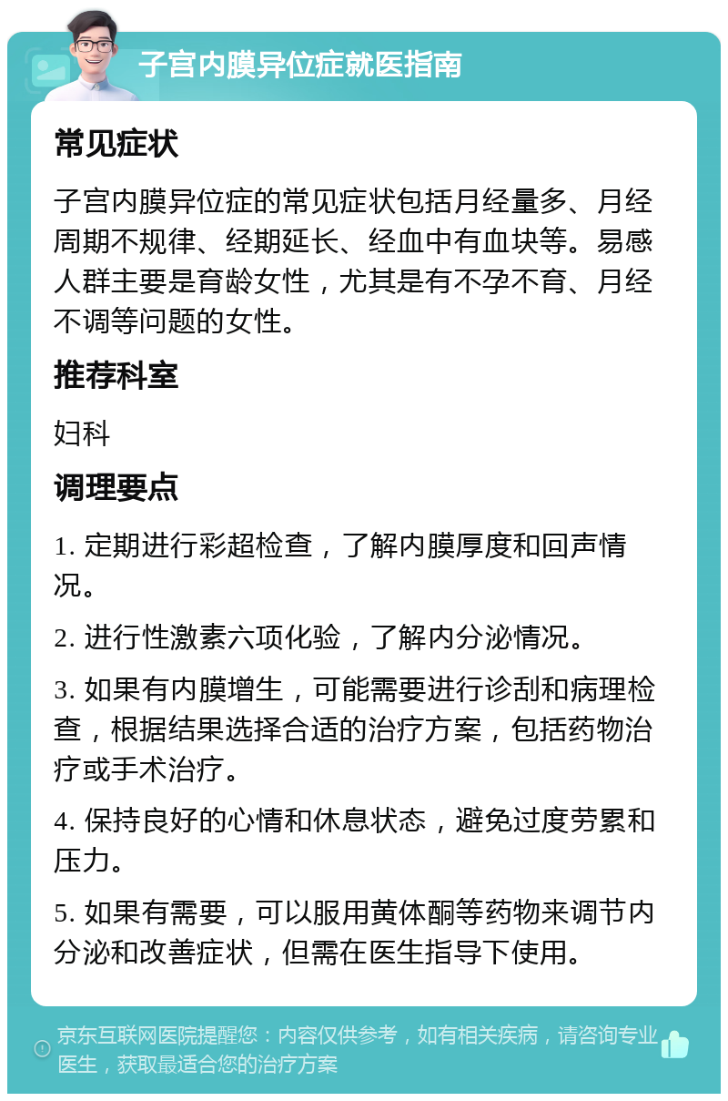 子宫内膜异位症就医指南 常见症状 子宫内膜异位症的常见症状包括月经量多、月经周期不规律、经期延长、经血中有血块等。易感人群主要是育龄女性，尤其是有不孕不育、月经不调等问题的女性。 推荐科室 妇科 调理要点 1. 定期进行彩超检查，了解内膜厚度和回声情况。 2. 进行性激素六项化验，了解内分泌情况。 3. 如果有内膜增生，可能需要进行诊刮和病理检查，根据结果选择合适的治疗方案，包括药物治疗或手术治疗。 4. 保持良好的心情和休息状态，避免过度劳累和压力。 5. 如果有需要，可以服用黄体酮等药物来调节内分泌和改善症状，但需在医生指导下使用。