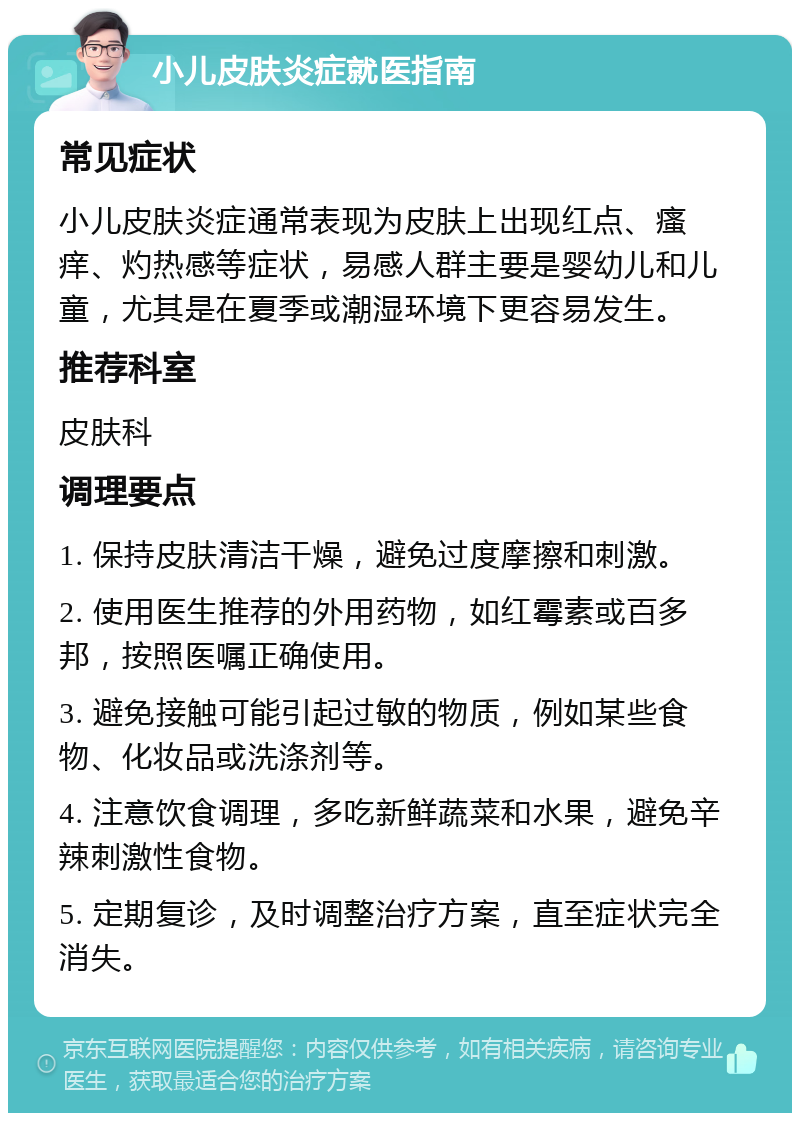 小儿皮肤炎症就医指南 常见症状 小儿皮肤炎症通常表现为皮肤上出现红点、瘙痒、灼热感等症状，易感人群主要是婴幼儿和儿童，尤其是在夏季或潮湿环境下更容易发生。 推荐科室 皮肤科 调理要点 1. 保持皮肤清洁干燥，避免过度摩擦和刺激。 2. 使用医生推荐的外用药物，如红霉素或百多邦，按照医嘱正确使用。 3. 避免接触可能引起过敏的物质，例如某些食物、化妆品或洗涤剂等。 4. 注意饮食调理，多吃新鲜蔬菜和水果，避免辛辣刺激性食物。 5. 定期复诊，及时调整治疗方案，直至症状完全消失。