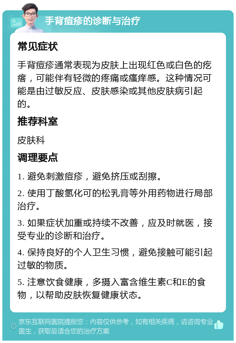 手背痘疹的诊断与治疗 常见症状 手背痘疹通常表现为皮肤上出现红色或白色的疙瘩，可能伴有轻微的疼痛或瘙痒感。这种情况可能是由过敏反应、皮肤感染或其他皮肤病引起的。 推荐科室 皮肤科 调理要点 1. 避免刺激痘疹，避免挤压或刮擦。 2. 使用丁酸氢化可的松乳膏等外用药物进行局部治疗。 3. 如果症状加重或持续不改善，应及时就医，接受专业的诊断和治疗。 4. 保持良好的个人卫生习惯，避免接触可能引起过敏的物质。 5. 注意饮食健康，多摄入富含维生素C和E的食物，以帮助皮肤恢复健康状态。