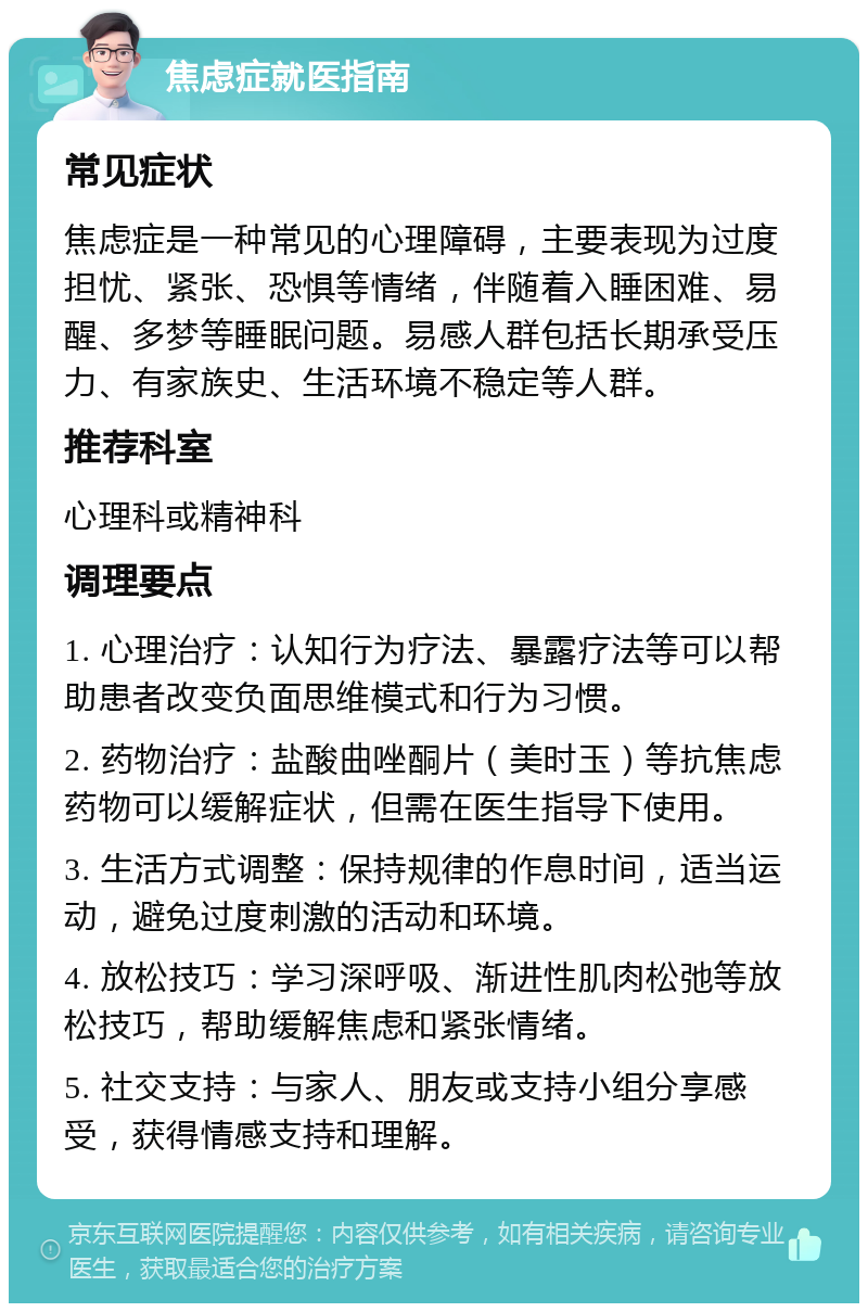 焦虑症就医指南 常见症状 焦虑症是一种常见的心理障碍，主要表现为过度担忧、紧张、恐惧等情绪，伴随着入睡困难、易醒、多梦等睡眠问题。易感人群包括长期承受压力、有家族史、生活环境不稳定等人群。 推荐科室 心理科或精神科 调理要点 1. 心理治疗：认知行为疗法、暴露疗法等可以帮助患者改变负面思维模式和行为习惯。 2. 药物治疗：盐酸曲唑酮片（美时玉）等抗焦虑药物可以缓解症状，但需在医生指导下使用。 3. 生活方式调整：保持规律的作息时间，适当运动，避免过度刺激的活动和环境。 4. 放松技巧：学习深呼吸、渐进性肌肉松弛等放松技巧，帮助缓解焦虑和紧张情绪。 5. 社交支持：与家人、朋友或支持小组分享感受，获得情感支持和理解。