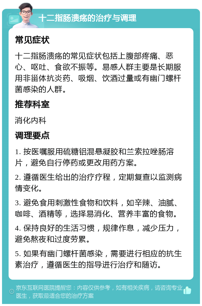 十二指肠溃疡的治疗与调理 常见症状 十二指肠溃疡的常见症状包括上腹部疼痛、恶心、呕吐、食欲不振等。易感人群主要是长期服用非甾体抗炎药、吸烟、饮酒过量或有幽门螺杆菌感染的人群。 推荐科室 消化内科 调理要点 1. 按医嘱服用硫糖铝混悬凝胶和兰索拉唑肠溶片，避免自行停药或更改用药方案。 2. 遵循医生给出的治疗疗程，定期复查以监测病情变化。 3. 避免食用刺激性食物和饮料，如辛辣、油腻、咖啡、酒精等，选择易消化、营养丰富的食物。 4. 保持良好的生活习惯，规律作息，减少压力，避免熬夜和过度劳累。 5. 如果有幽门螺杆菌感染，需要进行相应的抗生素治疗，遵循医生的指导进行治疗和随访。