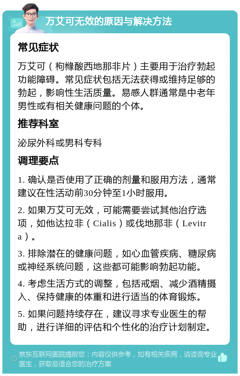 万艾可无效的原因与解决方法 常见症状 万艾可（枸橼酸西地那非片）主要用于治疗勃起功能障碍。常见症状包括无法获得或维持足够的勃起，影响性生活质量。易感人群通常是中老年男性或有相关健康问题的个体。 推荐科室 泌尿外科或男科专科 调理要点 1. 确认是否使用了正确的剂量和服用方法，通常建议在性活动前30分钟至1小时服用。 2. 如果万艾可无效，可能需要尝试其他治疗选项，如他达拉非（Cialis）或伐地那非（Levitra）。 3. 排除潜在的健康问题，如心血管疾病、糖尿病或神经系统问题，这些都可能影响勃起功能。 4. 考虑生活方式的调整，包括戒烟、减少酒精摄入、保持健康的体重和进行适当的体育锻炼。 5. 如果问题持续存在，建议寻求专业医生的帮助，进行详细的评估和个性化的治疗计划制定。