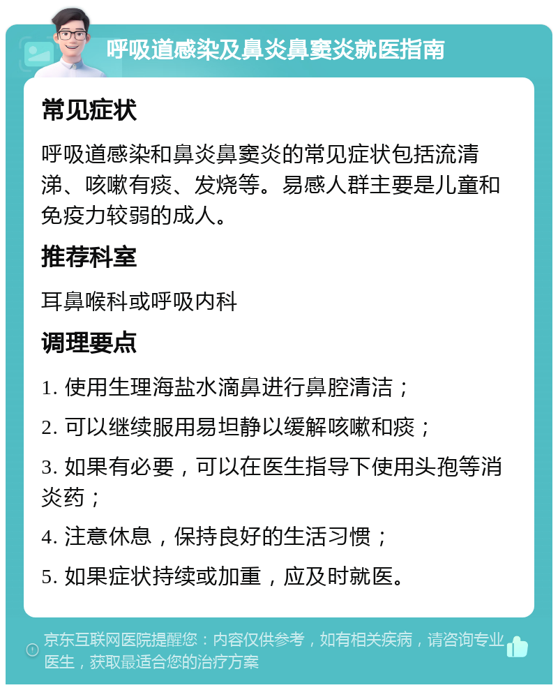 呼吸道感染及鼻炎鼻窦炎就医指南 常见症状 呼吸道感染和鼻炎鼻窦炎的常见症状包括流清涕、咳嗽有痰、发烧等。易感人群主要是儿童和免疫力较弱的成人。 推荐科室 耳鼻喉科或呼吸内科 调理要点 1. 使用生理海盐水滴鼻进行鼻腔清洁； 2. 可以继续服用易坦静以缓解咳嗽和痰； 3. 如果有必要，可以在医生指导下使用头孢等消炎药； 4. 注意休息，保持良好的生活习惯； 5. 如果症状持续或加重，应及时就医。