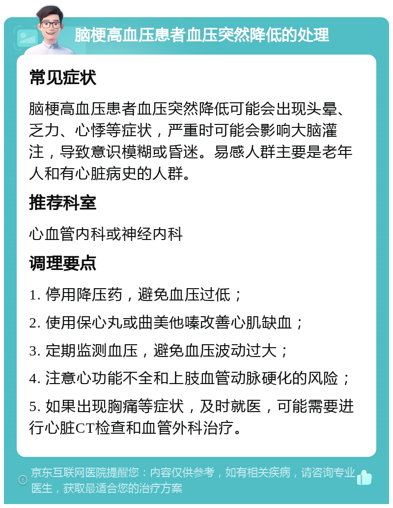 脑梗高血压患者血压突然降低的处理 常见症状 脑梗高血压患者血压突然降低可能会出现头晕、乏力、心悸等症状，严重时可能会影响大脑灌注，导致意识模糊或昏迷。易感人群主要是老年人和有心脏病史的人群。 推荐科室 心血管内科或神经内科 调理要点 1. 停用降压药，避免血压过低； 2. 使用保心丸或曲美他嗪改善心肌缺血； 3. 定期监测血压，避免血压波动过大； 4. 注意心功能不全和上肢血管动脉硬化的风险； 5. 如果出现胸痛等症状，及时就医，可能需要进行心脏CT检查和血管外科治疗。