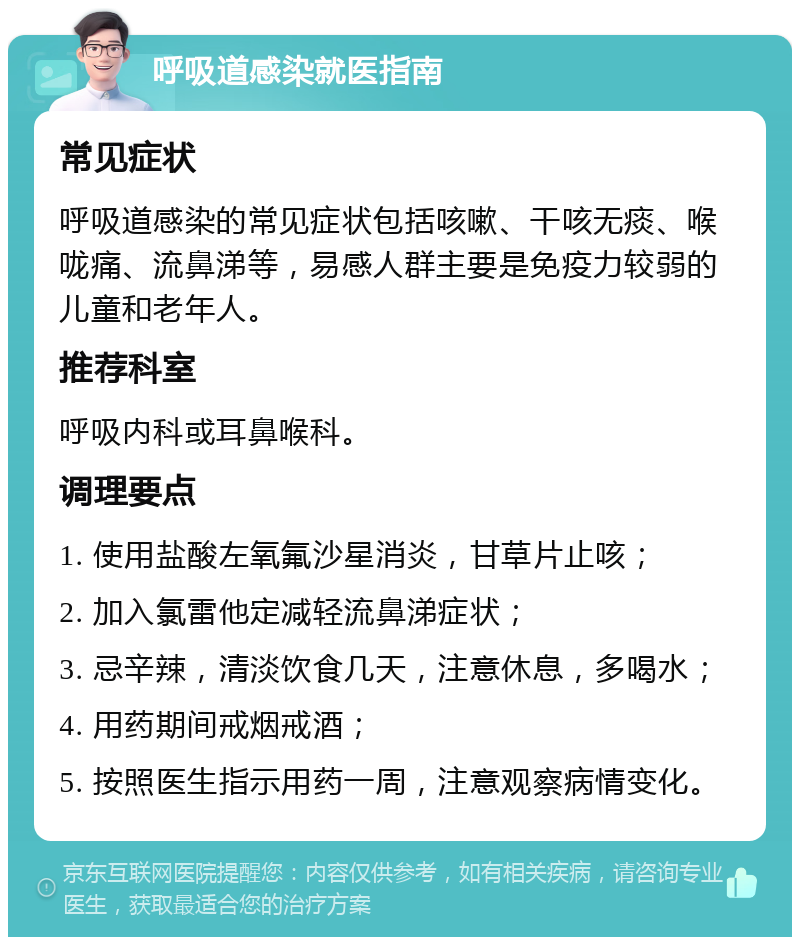 呼吸道感染就医指南 常见症状 呼吸道感染的常见症状包括咳嗽、干咳无痰、喉咙痛、流鼻涕等，易感人群主要是免疫力较弱的儿童和老年人。 推荐科室 呼吸内科或耳鼻喉科。 调理要点 1. 使用盐酸左氧氟沙星消炎，甘草片止咳； 2. 加入氯雷他定减轻流鼻涕症状； 3. 忌辛辣，清淡饮食几天，注意休息，多喝水； 4. 用药期间戒烟戒酒； 5. 按照医生指示用药一周，注意观察病情变化。