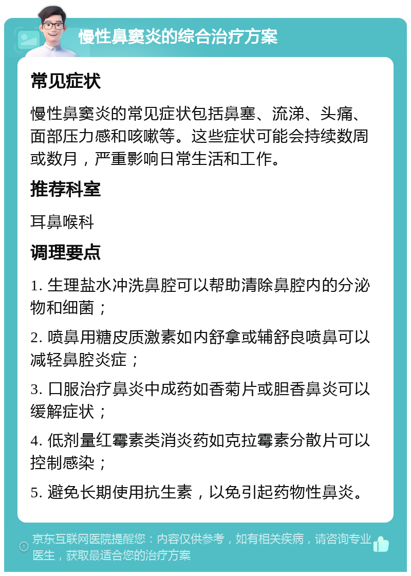 慢性鼻窦炎的综合治疗方案 常见症状 慢性鼻窦炎的常见症状包括鼻塞、流涕、头痛、面部压力感和咳嗽等。这些症状可能会持续数周或数月，严重影响日常生活和工作。 推荐科室 耳鼻喉科 调理要点 1. 生理盐水冲洗鼻腔可以帮助清除鼻腔内的分泌物和细菌； 2. 喷鼻用糖皮质激素如内舒拿或辅舒良喷鼻可以减轻鼻腔炎症； 3. 口服治疗鼻炎中成药如香菊片或胆香鼻炎可以缓解症状； 4. 低剂量红霉素类消炎药如克拉霉素分散片可以控制感染； 5. 避免长期使用抗生素，以免引起药物性鼻炎。