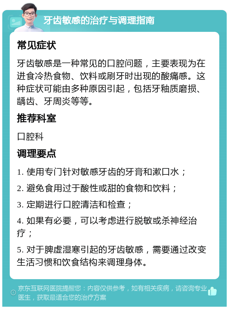 牙齿敏感的治疗与调理指南 常见症状 牙齿敏感是一种常见的口腔问题，主要表现为在进食冷热食物、饮料或刷牙时出现的酸痛感。这种症状可能由多种原因引起，包括牙釉质磨损、龋齿、牙周炎等等。 推荐科室 口腔科 调理要点 1. 使用专门针对敏感牙齿的牙膏和漱口水； 2. 避免食用过于酸性或甜的食物和饮料； 3. 定期进行口腔清洁和检查； 4. 如果有必要，可以考虑进行脱敏或杀神经治疗； 5. 对于脾虚湿寒引起的牙齿敏感，需要通过改变生活习惯和饮食结构来调理身体。