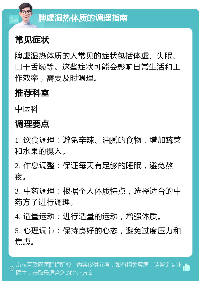 脾虚湿热体质的调理指南 常见症状 脾虚湿热体质的人常见的症状包括体虚、失眠、口干舌燥等。这些症状可能会影响日常生活和工作效率，需要及时调理。 推荐科室 中医科 调理要点 1. 饮食调理：避免辛辣、油腻的食物，增加蔬菜和水果的摄入。 2. 作息调整：保证每天有足够的睡眠，避免熬夜。 3. 中药调理：根据个人体质特点，选择适合的中药方子进行调理。 4. 适量运动：进行适量的运动，增强体质。 5. 心理调节：保持良好的心态，避免过度压力和焦虑。