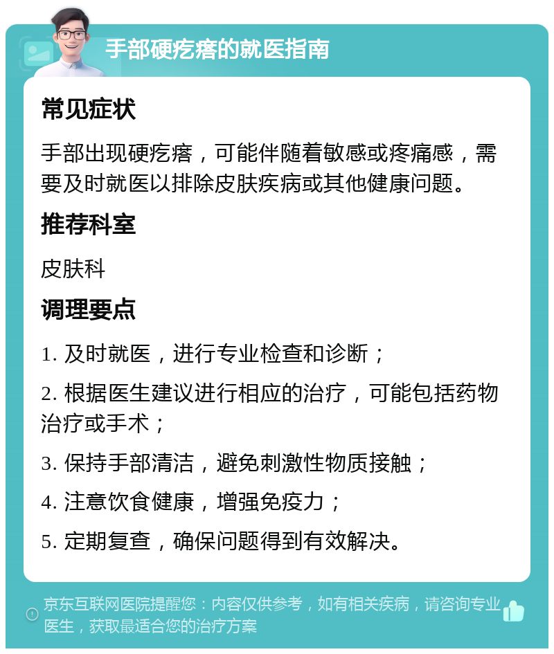 手部硬疙瘩的就医指南 常见症状 手部出现硬疙瘩，可能伴随着敏感或疼痛感，需要及时就医以排除皮肤疾病或其他健康问题。 推荐科室 皮肤科 调理要点 1. 及时就医，进行专业检查和诊断； 2. 根据医生建议进行相应的治疗，可能包括药物治疗或手术； 3. 保持手部清洁，避免刺激性物质接触； 4. 注意饮食健康，增强免疫力； 5. 定期复查，确保问题得到有效解决。