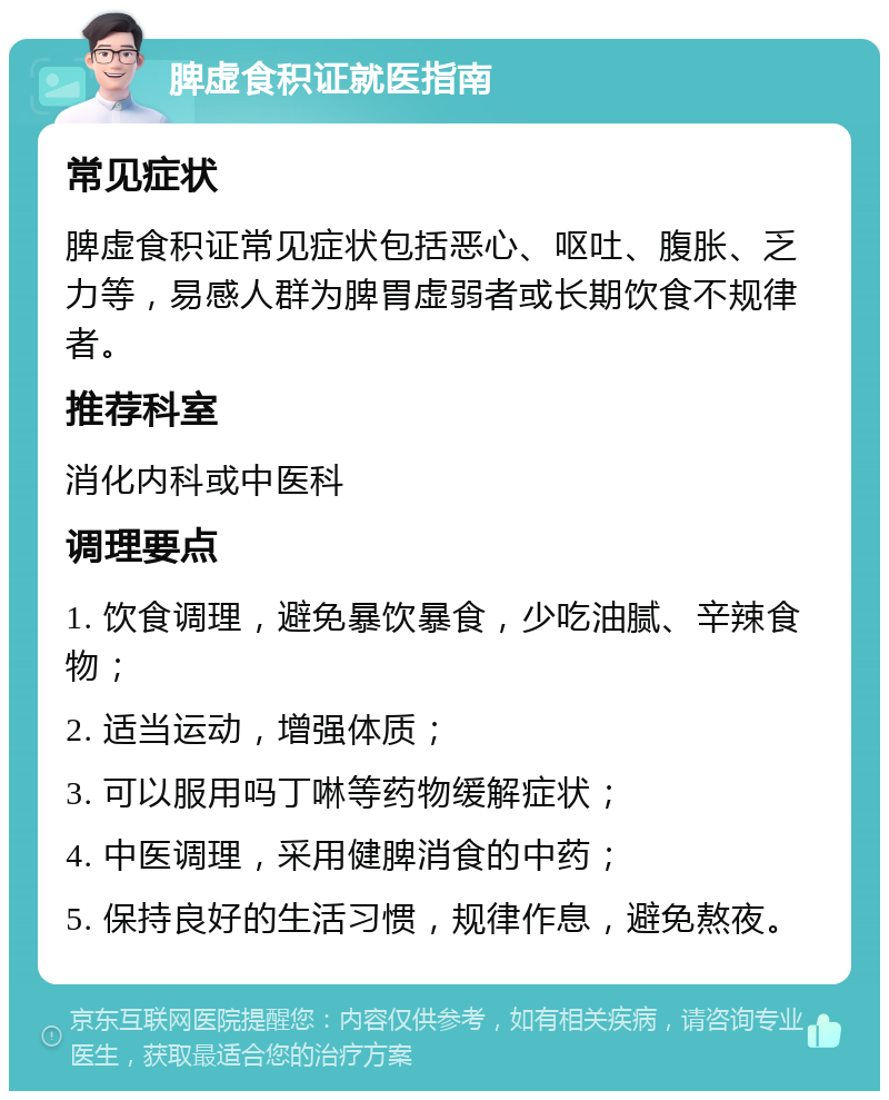 脾虚食积证就医指南 常见症状 脾虚食积证常见症状包括恶心、呕吐、腹胀、乏力等，易感人群为脾胃虚弱者或长期饮食不规律者。 推荐科室 消化内科或中医科 调理要点 1. 饮食调理，避免暴饮暴食，少吃油腻、辛辣食物； 2. 适当运动，增强体质； 3. 可以服用吗丁啉等药物缓解症状； 4. 中医调理，采用健脾消食的中药； 5. 保持良好的生活习惯，规律作息，避免熬夜。