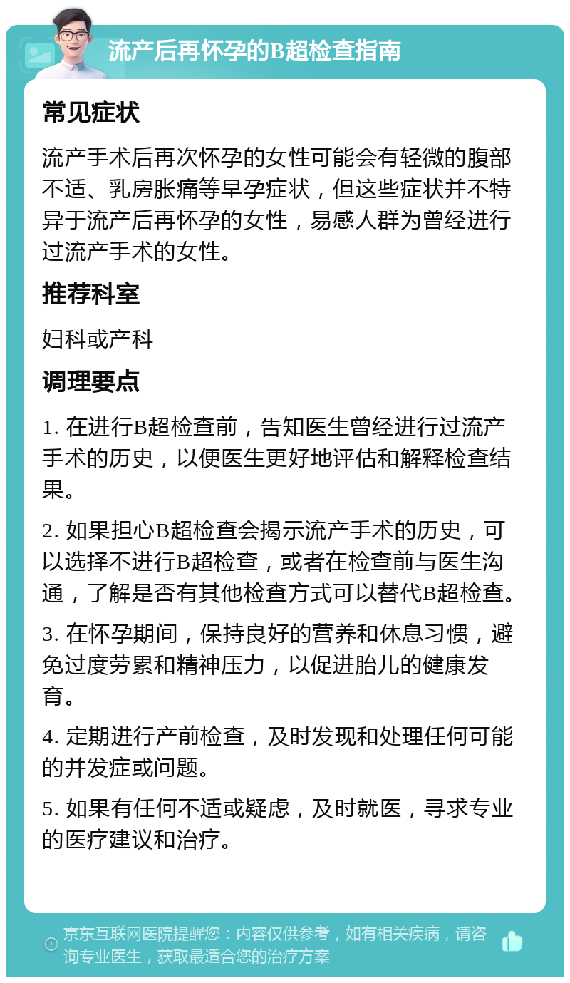 流产后再怀孕的B超检查指南 常见症状 流产手术后再次怀孕的女性可能会有轻微的腹部不适、乳房胀痛等早孕症状，但这些症状并不特异于流产后再怀孕的女性，易感人群为曾经进行过流产手术的女性。 推荐科室 妇科或产科 调理要点 1. 在进行B超检查前，告知医生曾经进行过流产手术的历史，以便医生更好地评估和解释检查结果。 2. 如果担心B超检查会揭示流产手术的历史，可以选择不进行B超检查，或者在检查前与医生沟通，了解是否有其他检查方式可以替代B超检查。 3. 在怀孕期间，保持良好的营养和休息习惯，避免过度劳累和精神压力，以促进胎儿的健康发育。 4. 定期进行产前检查，及时发现和处理任何可能的并发症或问题。 5. 如果有任何不适或疑虑，及时就医，寻求专业的医疗建议和治疗。