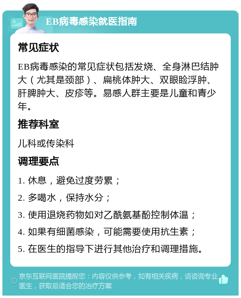 EB病毒感染就医指南 常见症状 EB病毒感染的常见症状包括发烧、全身淋巴结肿大（尤其是颈部）、扁桃体肿大、双眼睑浮肿、肝脾肿大、皮疹等。易感人群主要是儿童和青少年。 推荐科室 儿科或传染科 调理要点 1. 休息，避免过度劳累； 2. 多喝水，保持水分； 3. 使用退烧药物如对乙酰氨基酚控制体温； 4. 如果有细菌感染，可能需要使用抗生素； 5. 在医生的指导下进行其他治疗和调理措施。