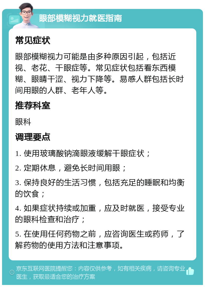 眼部模糊视力就医指南 常见症状 眼部模糊视力可能是由多种原因引起，包括近视、老花、干眼症等。常见症状包括看东西模糊、眼睛干涩、视力下降等。易感人群包括长时间用眼的人群、老年人等。 推荐科室 眼科 调理要点 1. 使用玻璃酸钠滴眼液缓解干眼症状； 2. 定期休息，避免长时间用眼； 3. 保持良好的生活习惯，包括充足的睡眠和均衡的饮食； 4. 如果症状持续或加重，应及时就医，接受专业的眼科检查和治疗； 5. 在使用任何药物之前，应咨询医生或药师，了解药物的使用方法和注意事项。