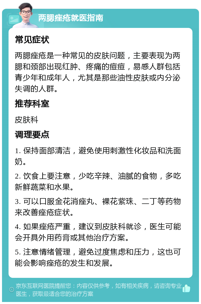 两腮痤疮就医指南 常见症状 两腮痤疮是一种常见的皮肤问题，主要表现为两腮和颈部出现红肿、疼痛的痘痘，易感人群包括青少年和成年人，尤其是那些油性皮肤或内分泌失调的人群。 推荐科室 皮肤科 调理要点 1. 保持面部清洁，避免使用刺激性化妆品和洗面奶。 2. 饮食上要注意，少吃辛辣、油腻的食物，多吃新鲜蔬菜和水果。 3. 可以口服金花消痤丸、裸花紫珠、二丁等药物来改善痤疮症状。 4. 如果痤疮严重，建议到皮肤科就诊，医生可能会开具外用药膏或其他治疗方案。 5. 注意情绪管理，避免过度焦虑和压力，这也可能会影响痤疮的发生和发展。