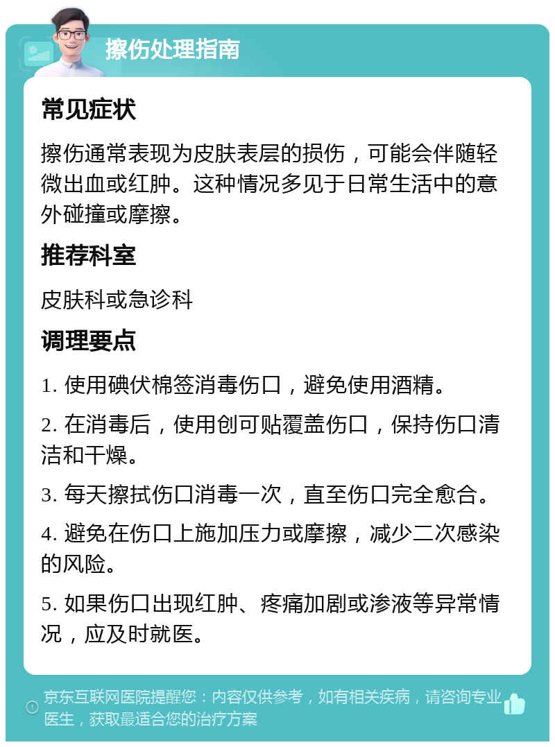 擦伤处理指南 常见症状 擦伤通常表现为皮肤表层的损伤，可能会伴随轻微出血或红肿。这种情况多见于日常生活中的意外碰撞或摩擦。 推荐科室 皮肤科或急诊科 调理要点 1. 使用碘伏棉签消毒伤口，避免使用酒精。 2. 在消毒后，使用创可贴覆盖伤口，保持伤口清洁和干燥。 3. 每天擦拭伤口消毒一次，直至伤口完全愈合。 4. 避免在伤口上施加压力或摩擦，减少二次感染的风险。 5. 如果伤口出现红肿、疼痛加剧或渗液等异常情况，应及时就医。