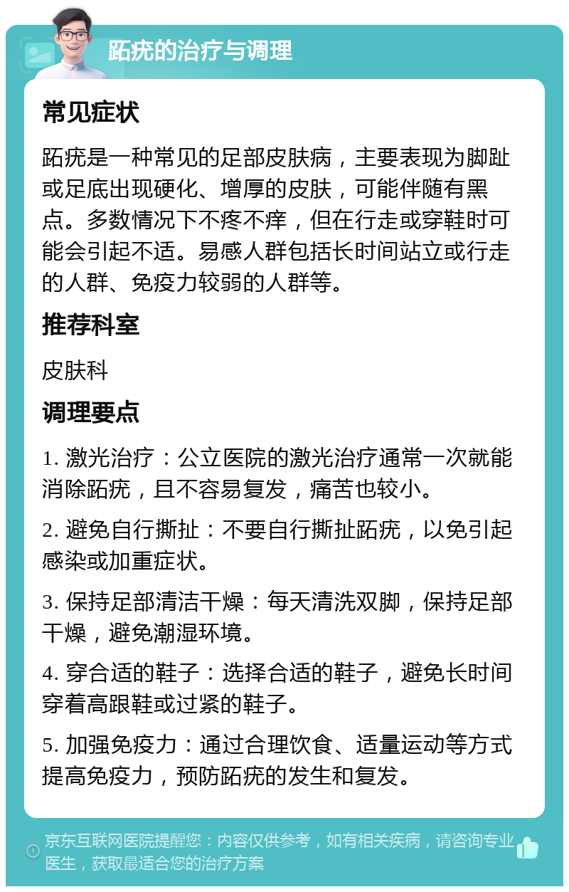 跖疣的治疗与调理 常见症状 跖疣是一种常见的足部皮肤病，主要表现为脚趾或足底出现硬化、增厚的皮肤，可能伴随有黑点。多数情况下不疼不痒，但在行走或穿鞋时可能会引起不适。易感人群包括长时间站立或行走的人群、免疫力较弱的人群等。 推荐科室 皮肤科 调理要点 1. 激光治疗：公立医院的激光治疗通常一次就能消除跖疣，且不容易复发，痛苦也较小。 2. 避免自行撕扯：不要自行撕扯跖疣，以免引起感染或加重症状。 3. 保持足部清洁干燥：每天清洗双脚，保持足部干燥，避免潮湿环境。 4. 穿合适的鞋子：选择合适的鞋子，避免长时间穿着高跟鞋或过紧的鞋子。 5. 加强免疫力：通过合理饮食、适量运动等方式提高免疫力，预防跖疣的发生和复发。