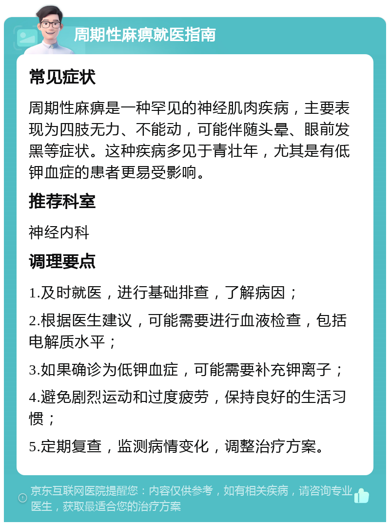 周期性麻痹就医指南 常见症状 周期性麻痹是一种罕见的神经肌肉疾病，主要表现为四肢无力、不能动，可能伴随头晕、眼前发黑等症状。这种疾病多见于青壮年，尤其是有低钾血症的患者更易受影响。 推荐科室 神经内科 调理要点 1.及时就医，进行基础排查，了解病因； 2.根据医生建议，可能需要进行血液检查，包括电解质水平； 3.如果确诊为低钾血症，可能需要补充钾离子； 4.避免剧烈运动和过度疲劳，保持良好的生活习惯； 5.定期复查，监测病情变化，调整治疗方案。