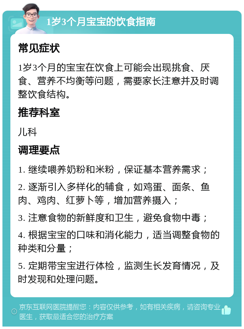 1岁3个月宝宝的饮食指南 常见症状 1岁3个月的宝宝在饮食上可能会出现挑食、厌食、营养不均衡等问题，需要家长注意并及时调整饮食结构。 推荐科室 儿科 调理要点 1. 继续喂养奶粉和米粉，保证基本营养需求； 2. 逐渐引入多样化的辅食，如鸡蛋、面条、鱼肉、鸡肉、红萝卜等，增加营养摄入； 3. 注意食物的新鲜度和卫生，避免食物中毒； 4. 根据宝宝的口味和消化能力，适当调整食物的种类和分量； 5. 定期带宝宝进行体检，监测生长发育情况，及时发现和处理问题。