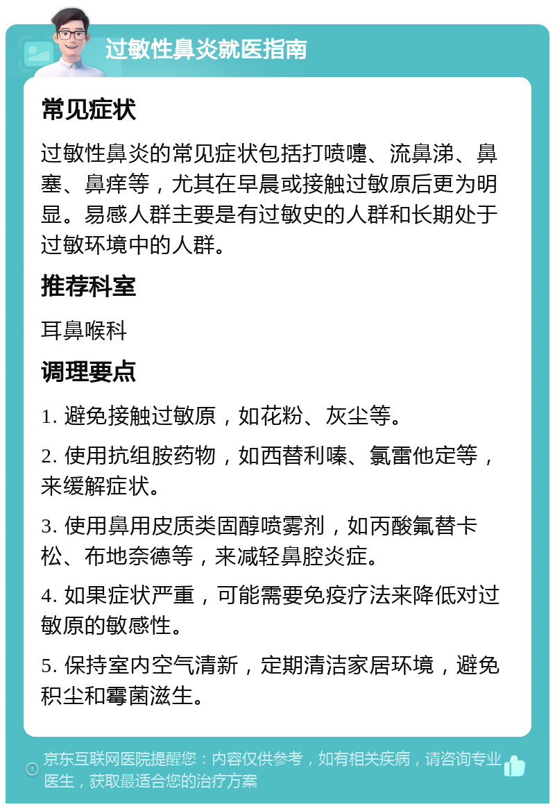 过敏性鼻炎就医指南 常见症状 过敏性鼻炎的常见症状包括打喷嚏、流鼻涕、鼻塞、鼻痒等，尤其在早晨或接触过敏原后更为明显。易感人群主要是有过敏史的人群和长期处于过敏环境中的人群。 推荐科室 耳鼻喉科 调理要点 1. 避免接触过敏原，如花粉、灰尘等。 2. 使用抗组胺药物，如西替利嗪、氯雷他定等，来缓解症状。 3. 使用鼻用皮质类固醇喷雾剂，如丙酸氟替卡松、布地奈德等，来减轻鼻腔炎症。 4. 如果症状严重，可能需要免疫疗法来降低对过敏原的敏感性。 5. 保持室内空气清新，定期清洁家居环境，避免积尘和霉菌滋生。