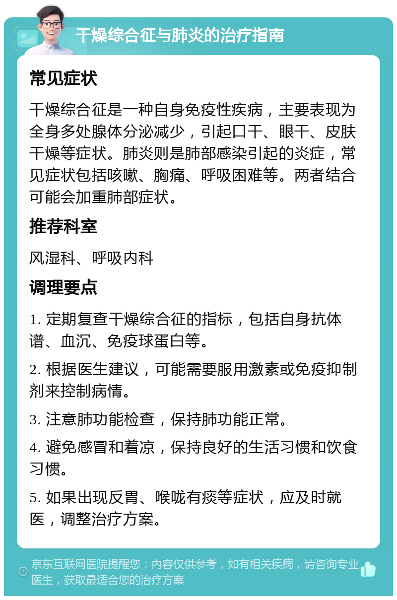 干燥综合征与肺炎的治疗指南 常见症状 干燥综合征是一种自身免疫性疾病，主要表现为全身多处腺体分泌减少，引起口干、眼干、皮肤干燥等症状。肺炎则是肺部感染引起的炎症，常见症状包括咳嗽、胸痛、呼吸困难等。两者结合可能会加重肺部症状。 推荐科室 风湿科、呼吸内科 调理要点 1. 定期复查干燥综合征的指标，包括自身抗体谱、血沉、免疫球蛋白等。 2. 根据医生建议，可能需要服用激素或免疫抑制剂来控制病情。 3. 注意肺功能检查，保持肺功能正常。 4. 避免感冒和着凉，保持良好的生活习惯和饮食习惯。 5. 如果出现反胃、喉咙有痰等症状，应及时就医，调整治疗方案。