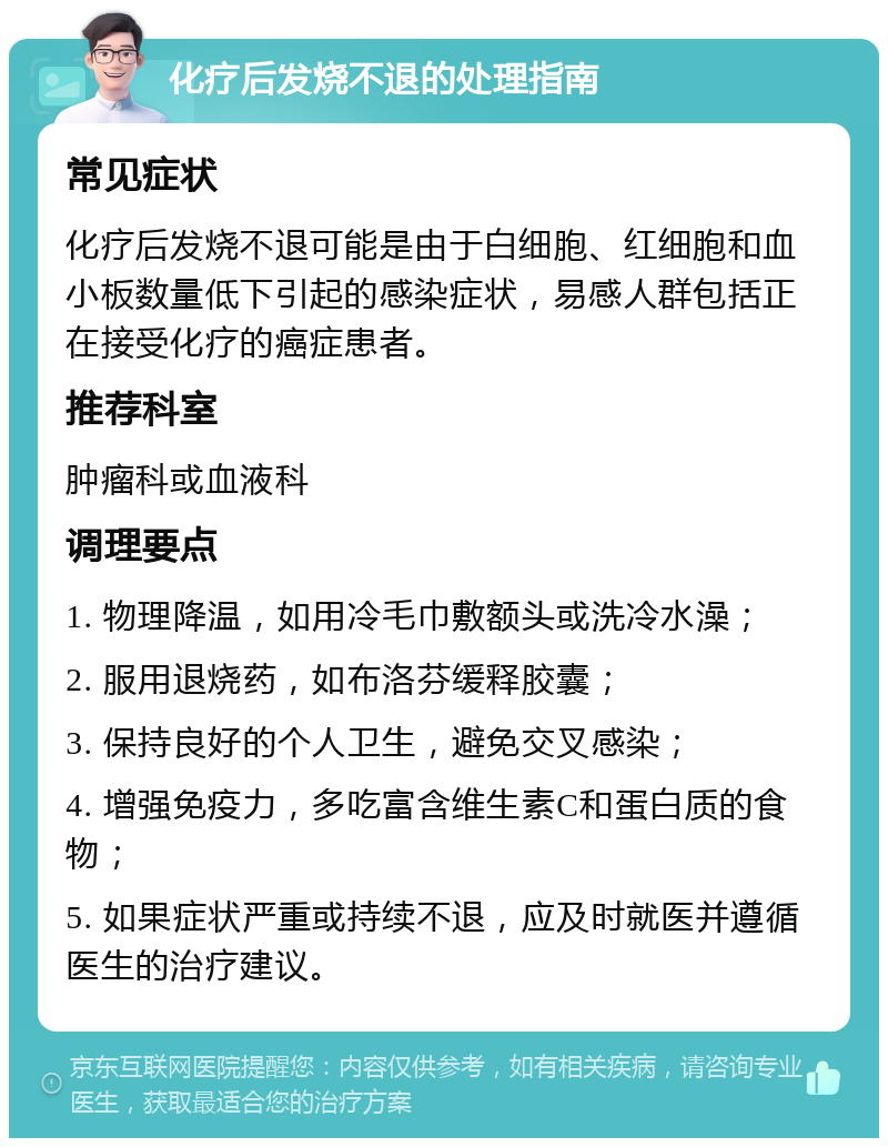 化疗后发烧不退的处理指南 常见症状 化疗后发烧不退可能是由于白细胞、红细胞和血小板数量低下引起的感染症状，易感人群包括正在接受化疗的癌症患者。 推荐科室 肿瘤科或血液科 调理要点 1. 物理降温，如用冷毛巾敷额头或洗冷水澡； 2. 服用退烧药，如布洛芬缓释胶囊； 3. 保持良好的个人卫生，避免交叉感染； 4. 增强免疫力，多吃富含维生素C和蛋白质的食物； 5. 如果症状严重或持续不退，应及时就医并遵循医生的治疗建议。