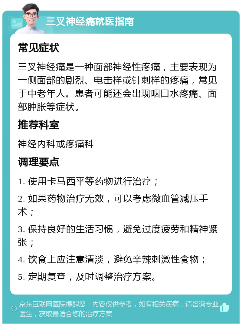 三叉神经痛就医指南 常见症状 三叉神经痛是一种面部神经性疼痛，主要表现为一侧面部的剧烈、电击样或针刺样的疼痛，常见于中老年人。患者可能还会出现咽口水疼痛、面部肿胀等症状。 推荐科室 神经内科或疼痛科 调理要点 1. 使用卡马西平等药物进行治疗； 2. 如果药物治疗无效，可以考虑微血管减压手术； 3. 保持良好的生活习惯，避免过度疲劳和精神紧张； 4. 饮食上应注意清淡，避免辛辣刺激性食物； 5. 定期复查，及时调整治疗方案。