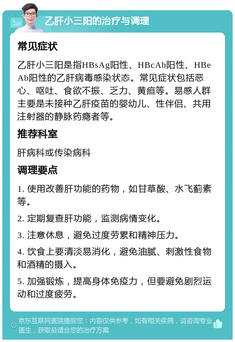 乙肝小三阳的治疗与调理 常见症状 乙肝小三阳是指HBsAg阳性、HBcAb阳性、HBeAb阳性的乙肝病毒感染状态。常见症状包括恶心、呕吐、食欲不振、乏力、黄疸等。易感人群主要是未接种乙肝疫苗的婴幼儿、性伴侣、共用注射器的静脉药瘾者等。 推荐科室 肝病科或传染病科 调理要点 1. 使用改善肝功能的药物，如甘草酸、水飞蓟素等。 2. 定期复查肝功能，监测病情变化。 3. 注意休息，避免过度劳累和精神压力。 4. 饮食上要清淡易消化，避免油腻、刺激性食物和酒精的摄入。 5. 加强锻炼，提高身体免疫力，但要避免剧烈运动和过度疲劳。