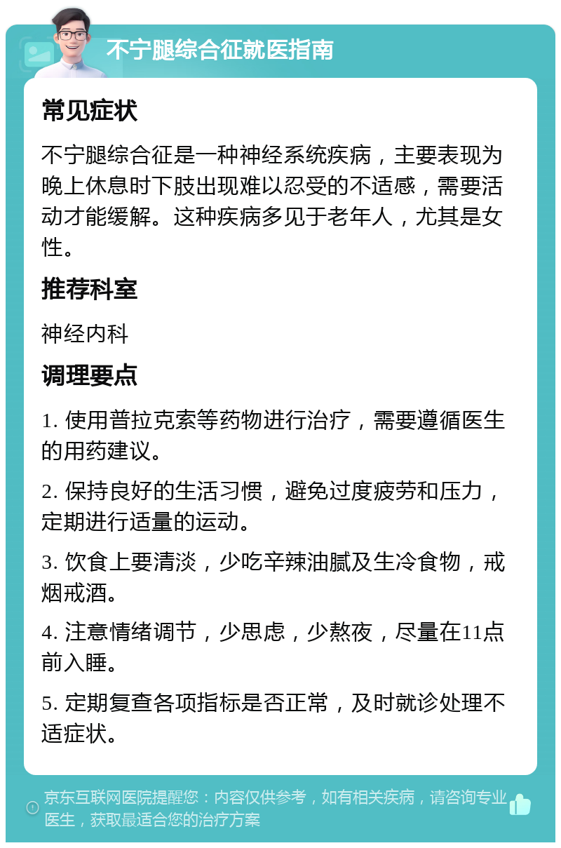 不宁腿综合征就医指南 常见症状 不宁腿综合征是一种神经系统疾病，主要表现为晚上休息时下肢出现难以忍受的不适感，需要活动才能缓解。这种疾病多见于老年人，尤其是女性。 推荐科室 神经内科 调理要点 1. 使用普拉克索等药物进行治疗，需要遵循医生的用药建议。 2. 保持良好的生活习惯，避免过度疲劳和压力，定期进行适量的运动。 3. 饮食上要清淡，少吃辛辣油腻及生冷食物，戒烟戒酒。 4. 注意情绪调节，少思虑，少熬夜，尽量在11点前入睡。 5. 定期复查各项指标是否正常，及时就诊处理不适症状。