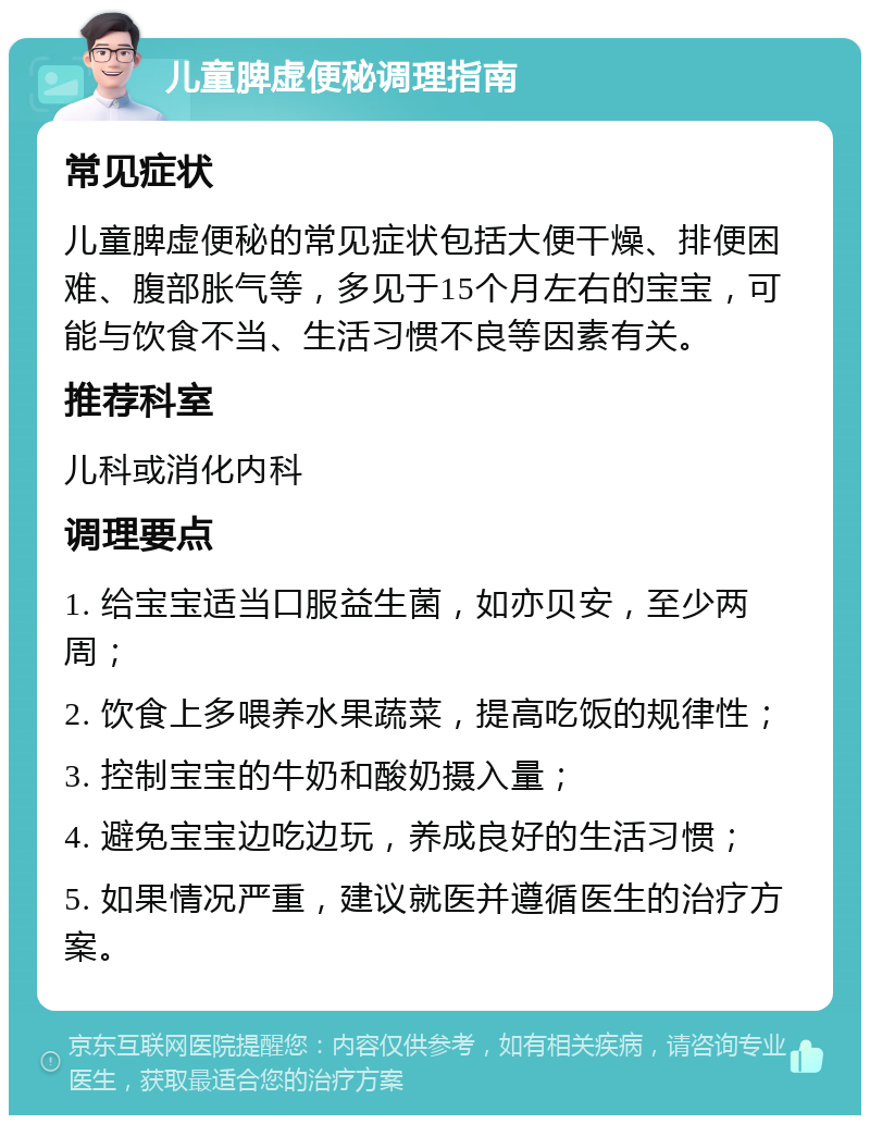 儿童脾虚便秘调理指南 常见症状 儿童脾虚便秘的常见症状包括大便干燥、排便困难、腹部胀气等，多见于15个月左右的宝宝，可能与饮食不当、生活习惯不良等因素有关。 推荐科室 儿科或消化内科 调理要点 1. 给宝宝适当口服益生菌，如亦贝安，至少两周； 2. 饮食上多喂养水果蔬菜，提高吃饭的规律性； 3. 控制宝宝的牛奶和酸奶摄入量； 4. 避免宝宝边吃边玩，养成良好的生活习惯； 5. 如果情况严重，建议就医并遵循医生的治疗方案。