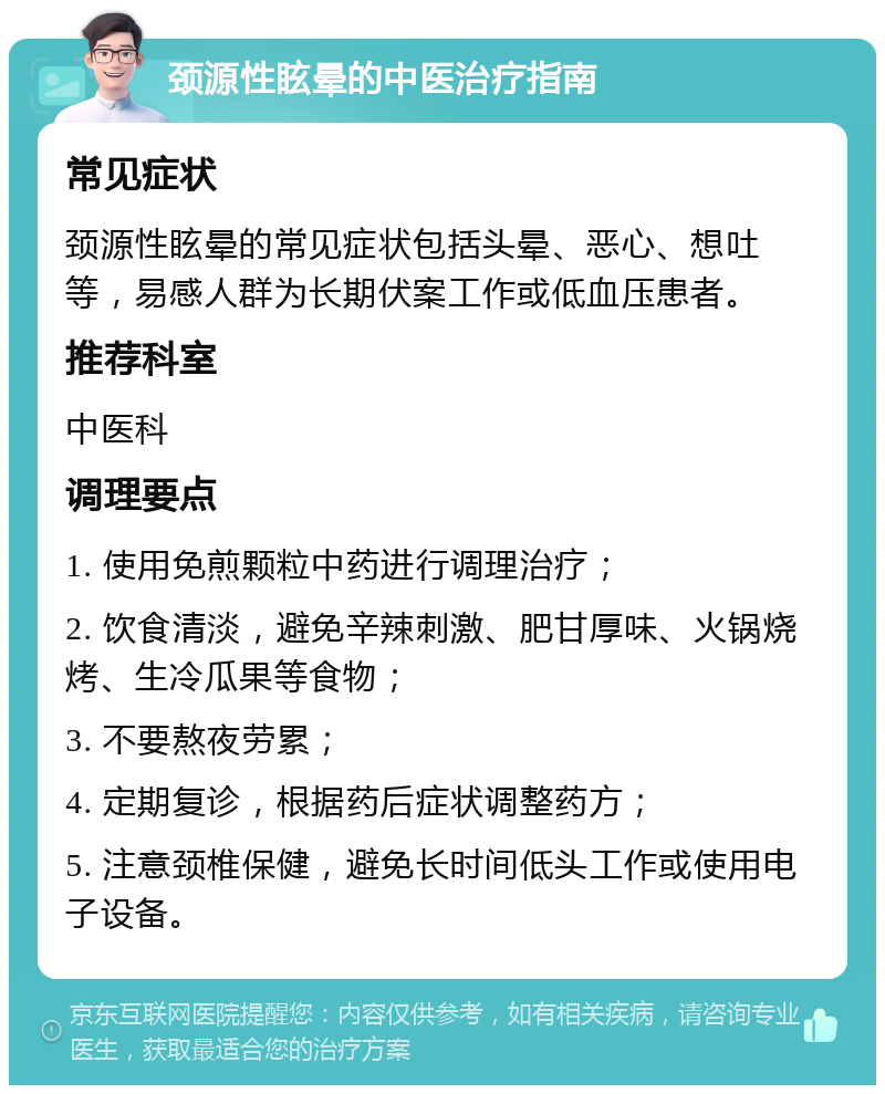 颈源性眩晕的中医治疗指南 常见症状 颈源性眩晕的常见症状包括头晕、恶心、想吐等，易感人群为长期伏案工作或低血压患者。 推荐科室 中医科 调理要点 1. 使用免煎颗粒中药进行调理治疗； 2. 饮食清淡，避免辛辣刺激、肥甘厚味、火锅烧烤、生冷瓜果等食物； 3. 不要熬夜劳累； 4. 定期复诊，根据药后症状调整药方； 5. 注意颈椎保健，避免长时间低头工作或使用电子设备。