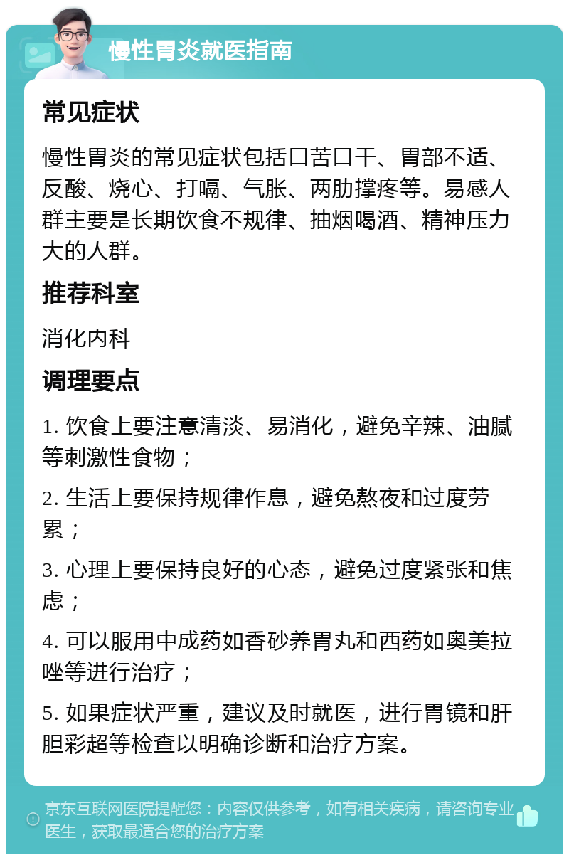 慢性胃炎就医指南 常见症状 慢性胃炎的常见症状包括口苦口干、胃部不适、反酸、烧心、打嗝、气胀、两肋撑疼等。易感人群主要是长期饮食不规律、抽烟喝酒、精神压力大的人群。 推荐科室 消化内科 调理要点 1. 饮食上要注意清淡、易消化，避免辛辣、油腻等刺激性食物； 2. 生活上要保持规律作息，避免熬夜和过度劳累； 3. 心理上要保持良好的心态，避免过度紧张和焦虑； 4. 可以服用中成药如香砂养胃丸和西药如奥美拉唑等进行治疗； 5. 如果症状严重，建议及时就医，进行胃镜和肝胆彩超等检查以明确诊断和治疗方案。