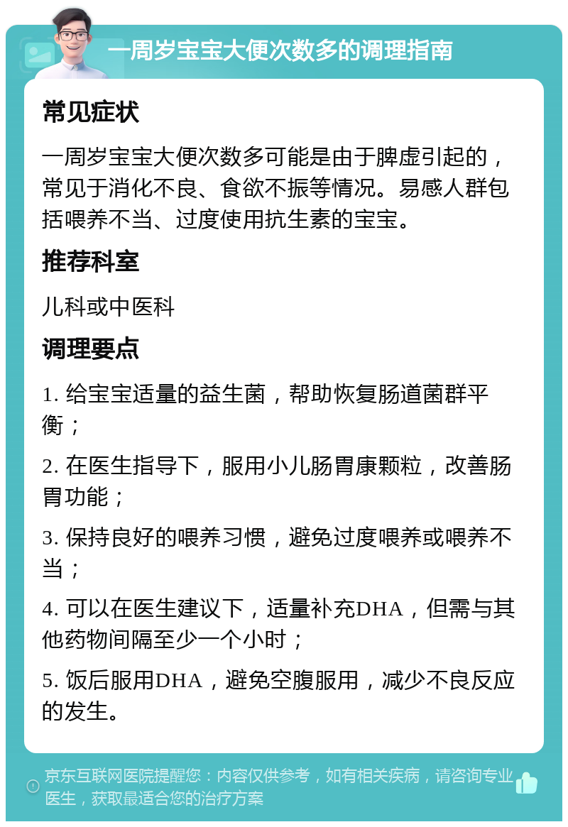 一周岁宝宝大便次数多的调理指南 常见症状 一周岁宝宝大便次数多可能是由于脾虚引起的，常见于消化不良、食欲不振等情况。易感人群包括喂养不当、过度使用抗生素的宝宝。 推荐科室 儿科或中医科 调理要点 1. 给宝宝适量的益生菌，帮助恢复肠道菌群平衡； 2. 在医生指导下，服用小儿肠胃康颗粒，改善肠胃功能； 3. 保持良好的喂养习惯，避免过度喂养或喂养不当； 4. 可以在医生建议下，适量补充DHA，但需与其他药物间隔至少一个小时； 5. 饭后服用DHA，避免空腹服用，减少不良反应的发生。