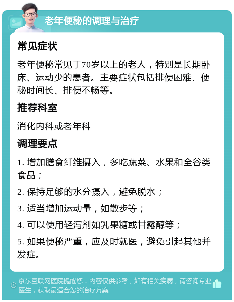 老年便秘的调理与治疗 常见症状 老年便秘常见于70岁以上的老人，特别是长期卧床、运动少的患者。主要症状包括排便困难、便秘时间长、排便不畅等。 推荐科室 消化内科或老年科 调理要点 1. 增加膳食纤维摄入，多吃蔬菜、水果和全谷类食品； 2. 保持足够的水分摄入，避免脱水； 3. 适当增加运动量，如散步等； 4. 可以使用轻泻剂如乳果糖或甘露醇等； 5. 如果便秘严重，应及时就医，避免引起其他并发症。