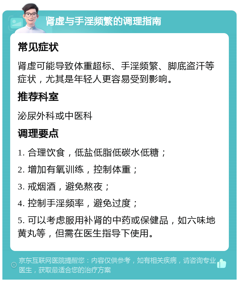 肾虚与手淫频繁的调理指南 常见症状 肾虚可能导致体重超标、手淫频繁、脚底盗汗等症状，尤其是年轻人更容易受到影响。 推荐科室 泌尿外科或中医科 调理要点 1. 合理饮食，低盐低脂低碳水低糖； 2. 增加有氧训练，控制体重； 3. 戒烟酒，避免熬夜； 4. 控制手淫频率，避免过度； 5. 可以考虑服用补肾的中药或保健品，如六味地黄丸等，但需在医生指导下使用。