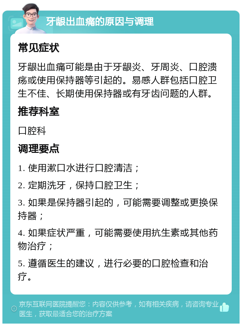 牙龈出血痛的原因与调理 常见症状 牙龈出血痛可能是由于牙龈炎、牙周炎、口腔溃疡或使用保持器等引起的。易感人群包括口腔卫生不佳、长期使用保持器或有牙齿问题的人群。 推荐科室 口腔科 调理要点 1. 使用漱口水进行口腔清洁； 2. 定期洗牙，保持口腔卫生； 3. 如果是保持器引起的，可能需要调整或更换保持器； 4. 如果症状严重，可能需要使用抗生素或其他药物治疗； 5. 遵循医生的建议，进行必要的口腔检查和治疗。