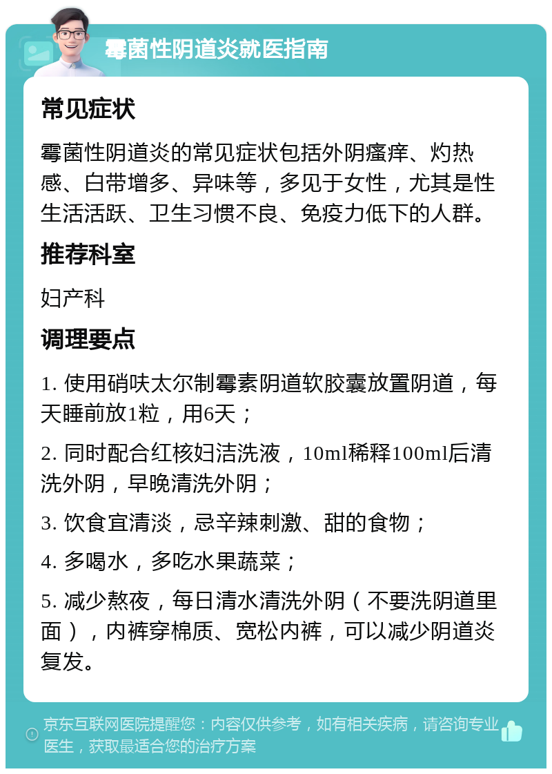 霉菌性阴道炎就医指南 常见症状 霉菌性阴道炎的常见症状包括外阴瘙痒、灼热感、白带增多、异味等，多见于女性，尤其是性生活活跃、卫生习惯不良、免疫力低下的人群。 推荐科室 妇产科 调理要点 1. 使用硝呋太尔制霉素阴道软胶囊放置阴道，每天睡前放1粒，用6天； 2. 同时配合红核妇洁洗液，10ml稀释100ml后清洗外阴，早晚清洗外阴； 3. 饮食宜清淡，忌辛辣刺激、甜的食物； 4. 多喝水，多吃水果蔬菜； 5. 减少熬夜，每日清水清洗外阴（不要洗阴道里面），内裤穿棉质、宽松内裤，可以减少阴道炎复发。