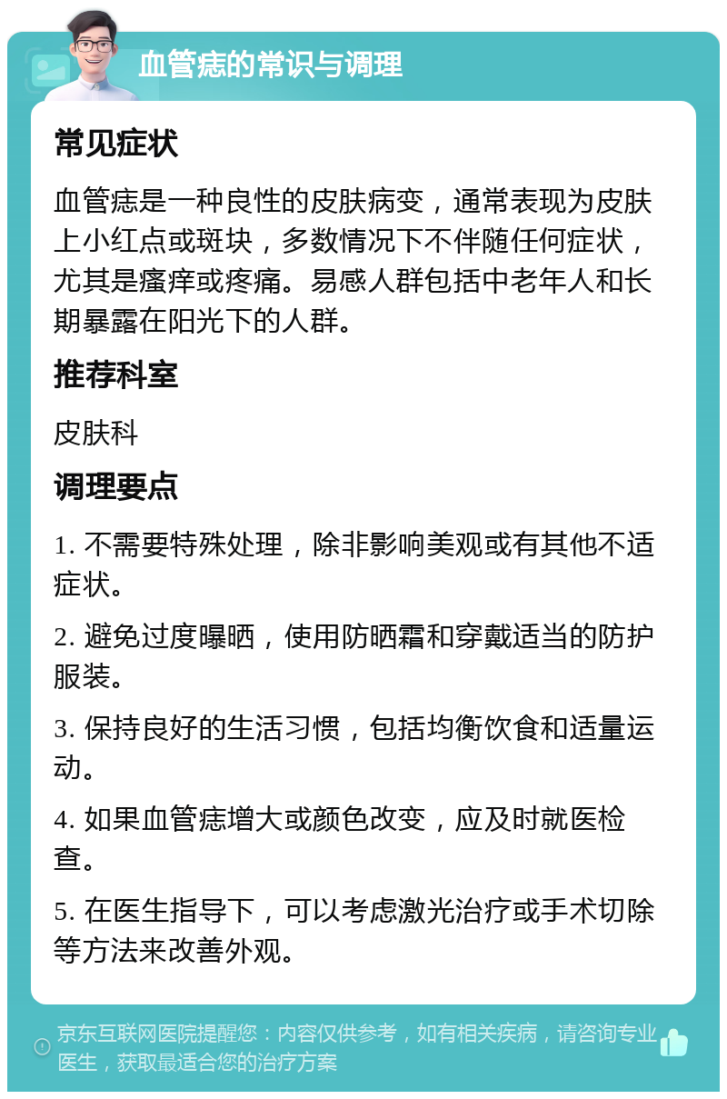 血管痣的常识与调理 常见症状 血管痣是一种良性的皮肤病变，通常表现为皮肤上小红点或斑块，多数情况下不伴随任何症状，尤其是瘙痒或疼痛。易感人群包括中老年人和长期暴露在阳光下的人群。 推荐科室 皮肤科 调理要点 1. 不需要特殊处理，除非影响美观或有其他不适症状。 2. 避免过度曝晒，使用防晒霜和穿戴适当的防护服装。 3. 保持良好的生活习惯，包括均衡饮食和适量运动。 4. 如果血管痣增大或颜色改变，应及时就医检查。 5. 在医生指导下，可以考虑激光治疗或手术切除等方法来改善外观。