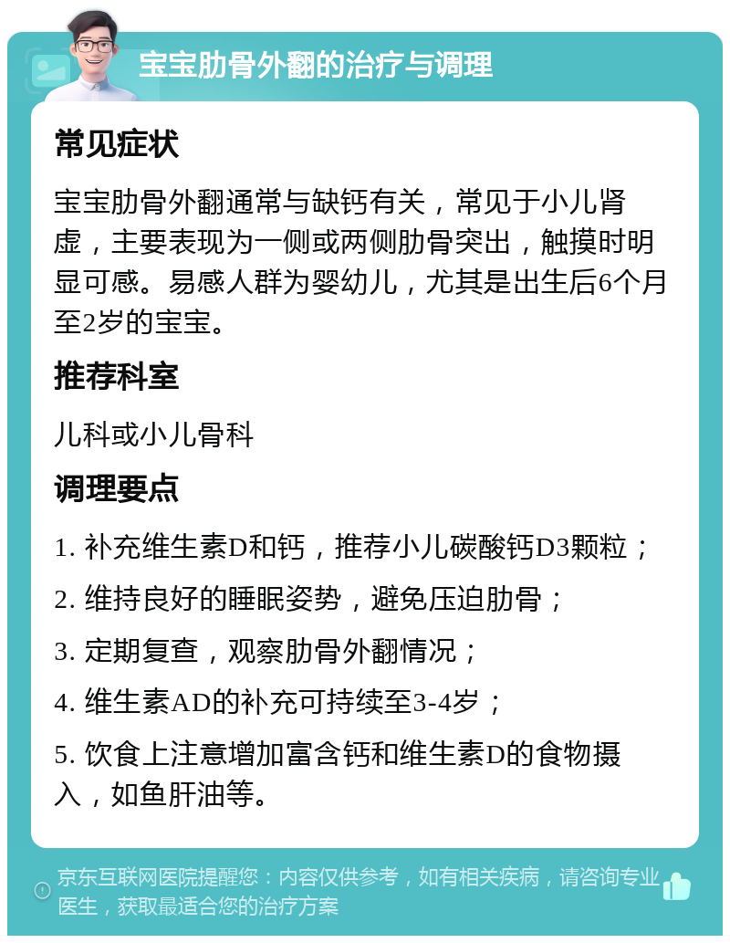 宝宝肋骨外翻的治疗与调理 常见症状 宝宝肋骨外翻通常与缺钙有关，常见于小儿肾虚，主要表现为一侧或两侧肋骨突出，触摸时明显可感。易感人群为婴幼儿，尤其是出生后6个月至2岁的宝宝。 推荐科室 儿科或小儿骨科 调理要点 1. 补充维生素D和钙，推荐小儿碳酸钙D3颗粒； 2. 维持良好的睡眠姿势，避免压迫肋骨； 3. 定期复查，观察肋骨外翻情况； 4. 维生素AD的补充可持续至3-4岁； 5. 饮食上注意增加富含钙和维生素D的食物摄入，如鱼肝油等。