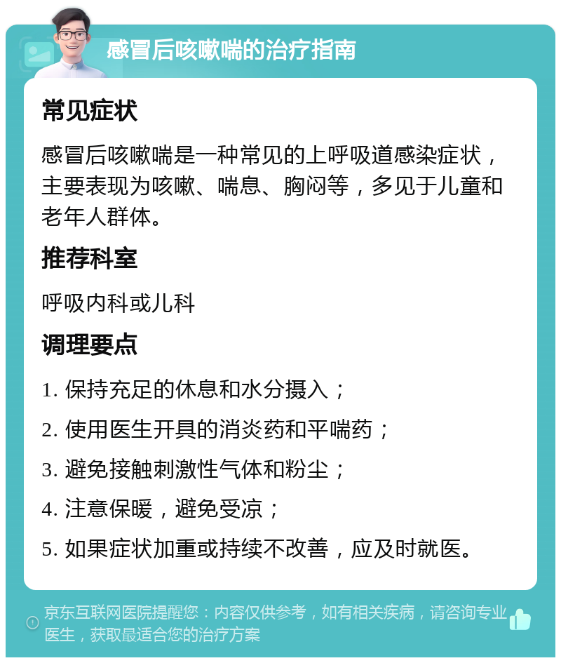 感冒后咳嗽喘的治疗指南 常见症状 感冒后咳嗽喘是一种常见的上呼吸道感染症状，主要表现为咳嗽、喘息、胸闷等，多见于儿童和老年人群体。 推荐科室 呼吸内科或儿科 调理要点 1. 保持充足的休息和水分摄入； 2. 使用医生开具的消炎药和平喘药； 3. 避免接触刺激性气体和粉尘； 4. 注意保暖，避免受凉； 5. 如果症状加重或持续不改善，应及时就医。