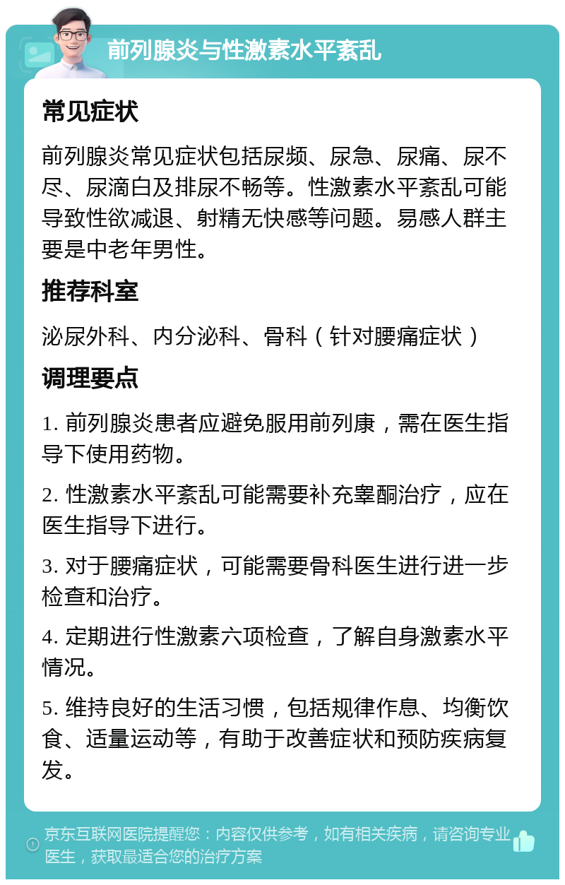 前列腺炎与性激素水平紊乱 常见症状 前列腺炎常见症状包括尿频、尿急、尿痛、尿不尽、尿滴白及排尿不畅等。性激素水平紊乱可能导致性欲减退、射精无快感等问题。易感人群主要是中老年男性。 推荐科室 泌尿外科、内分泌科、骨科（针对腰痛症状） 调理要点 1. 前列腺炎患者应避免服用前列康，需在医生指导下使用药物。 2. 性激素水平紊乱可能需要补充睾酮治疗，应在医生指导下进行。 3. 对于腰痛症状，可能需要骨科医生进行进一步检查和治疗。 4. 定期进行性激素六项检查，了解自身激素水平情况。 5. 维持良好的生活习惯，包括规律作息、均衡饮食、适量运动等，有助于改善症状和预防疾病复发。