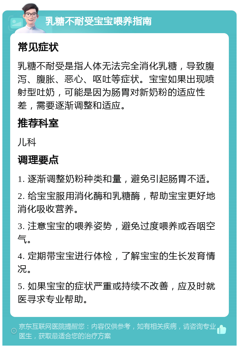 乳糖不耐受宝宝喂养指南 常见症状 乳糖不耐受是指人体无法完全消化乳糖，导致腹泻、腹胀、恶心、呕吐等症状。宝宝如果出现喷射型吐奶，可能是因为肠胃对新奶粉的适应性差，需要逐渐调整和适应。 推荐科室 儿科 调理要点 1. 逐渐调整奶粉种类和量，避免引起肠胃不适。 2. 给宝宝服用消化酶和乳糖酶，帮助宝宝更好地消化吸收营养。 3. 注意宝宝的喂养姿势，避免过度喂养或吞咽空气。 4. 定期带宝宝进行体检，了解宝宝的生长发育情况。 5. 如果宝宝的症状严重或持续不改善，应及时就医寻求专业帮助。