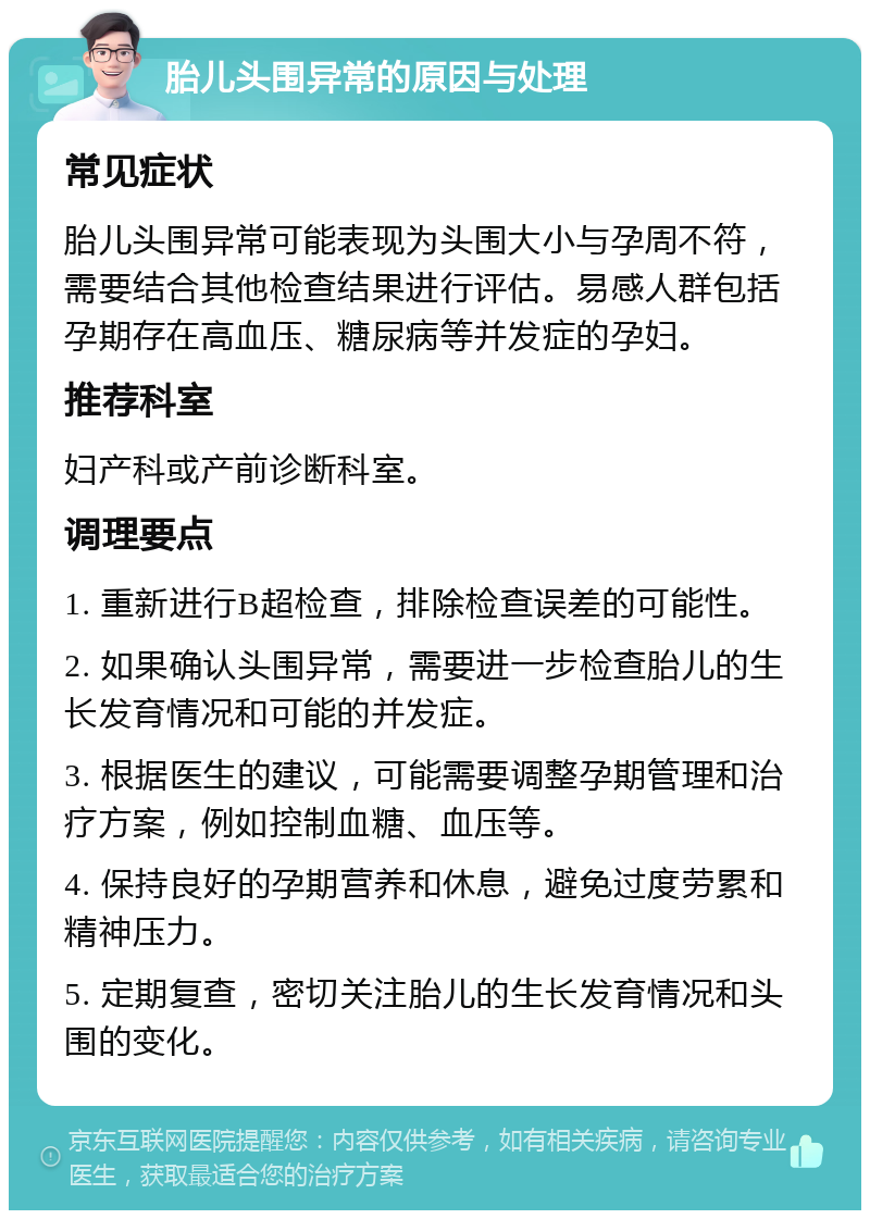 胎儿头围异常的原因与处理 常见症状 胎儿头围异常可能表现为头围大小与孕周不符，需要结合其他检查结果进行评估。易感人群包括孕期存在高血压、糖尿病等并发症的孕妇。 推荐科室 妇产科或产前诊断科室。 调理要点 1. 重新进行B超检查，排除检查误差的可能性。 2. 如果确认头围异常，需要进一步检查胎儿的生长发育情况和可能的并发症。 3. 根据医生的建议，可能需要调整孕期管理和治疗方案，例如控制血糖、血压等。 4. 保持良好的孕期营养和休息，避免过度劳累和精神压力。 5. 定期复查，密切关注胎儿的生长发育情况和头围的变化。