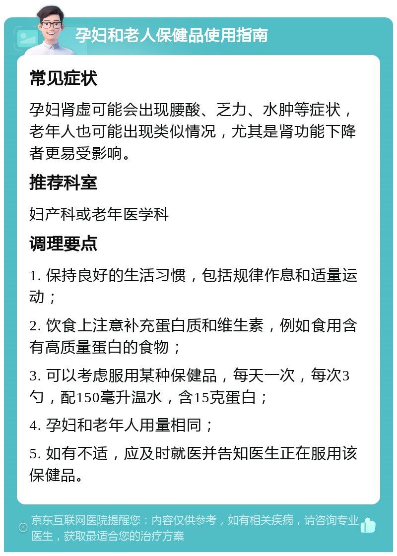 孕妇和老人保健品使用指南 常见症状 孕妇肾虚可能会出现腰酸、乏力、水肿等症状，老年人也可能出现类似情况，尤其是肾功能下降者更易受影响。 推荐科室 妇产科或老年医学科 调理要点 1. 保持良好的生活习惯，包括规律作息和适量运动； 2. 饮食上注意补充蛋白质和维生素，例如食用含有高质量蛋白的食物； 3. 可以考虑服用某种保健品，每天一次，每次3勺，配150毫升温水，含15克蛋白； 4. 孕妇和老年人用量相同； 5. 如有不适，应及时就医并告知医生正在服用该保健品。