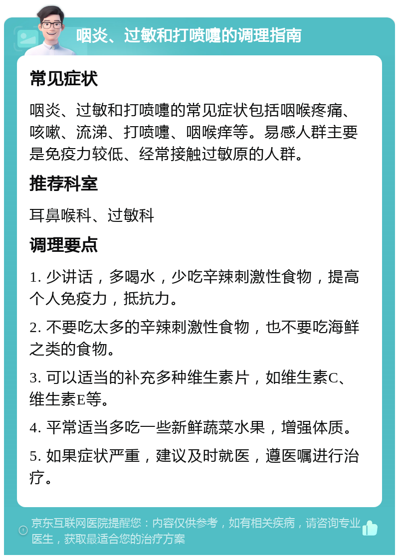 咽炎、过敏和打喷嚏的调理指南 常见症状 咽炎、过敏和打喷嚏的常见症状包括咽喉疼痛、咳嗽、流涕、打喷嚏、咽喉痒等。易感人群主要是免疫力较低、经常接触过敏原的人群。 推荐科室 耳鼻喉科、过敏科 调理要点 1. 少讲话，多喝水，少吃辛辣刺激性食物，提高个人免疫力，抵抗力。 2. 不要吃太多的辛辣刺激性食物，也不要吃海鲜之类的食物。 3. 可以适当的补充多种维生素片，如维生素C、维生素E等。 4. 平常适当多吃一些新鲜蔬菜水果，增强体质。 5. 如果症状严重，建议及时就医，遵医嘱进行治疗。