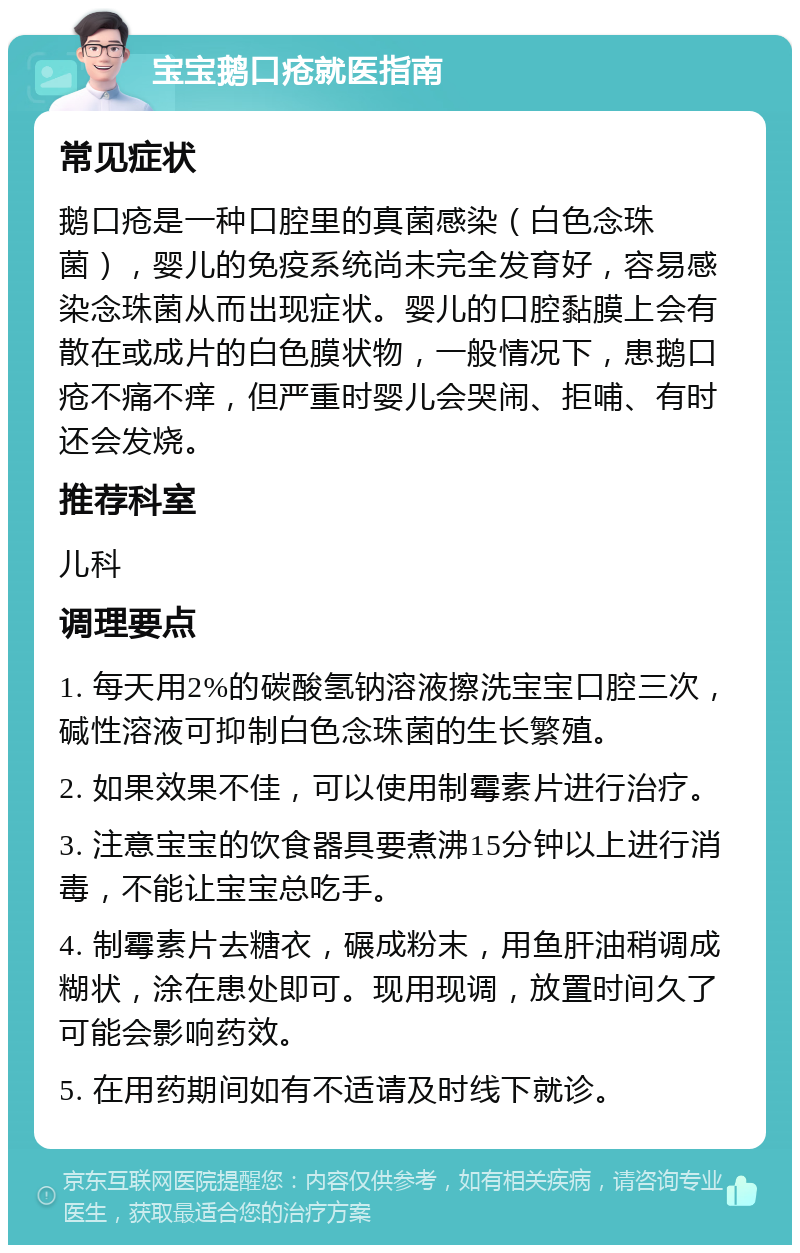 宝宝鹅口疮就医指南 常见症状 鹅口疮是一种口腔里的真菌感染（白色念珠菌），婴儿的免疫系统尚未完全发育好，容易感染念珠菌从而出现症状。婴儿的口腔黏膜上会有散在或成片的白色膜状物，一般情况下，患鹅口疮不痛不痒，但严重时婴儿会哭闹、拒哺、有时还会发烧。 推荐科室 儿科 调理要点 1. 每天用2%的碳酸氢钠溶液擦洗宝宝口腔三次，碱性溶液可抑制白色念珠菌的生长繁殖。 2. 如果效果不佳，可以使用制霉素片进行治疗。 3. 注意宝宝的饮食器具要煮沸15分钟以上进行消毒，不能让宝宝总吃手。 4. 制霉素片去糖衣，碾成粉末，用鱼肝油稍调成糊状，涂在患处即可。现用现调，放置时间久了可能会影响药效。 5. 在用药期间如有不适请及时线下就诊。