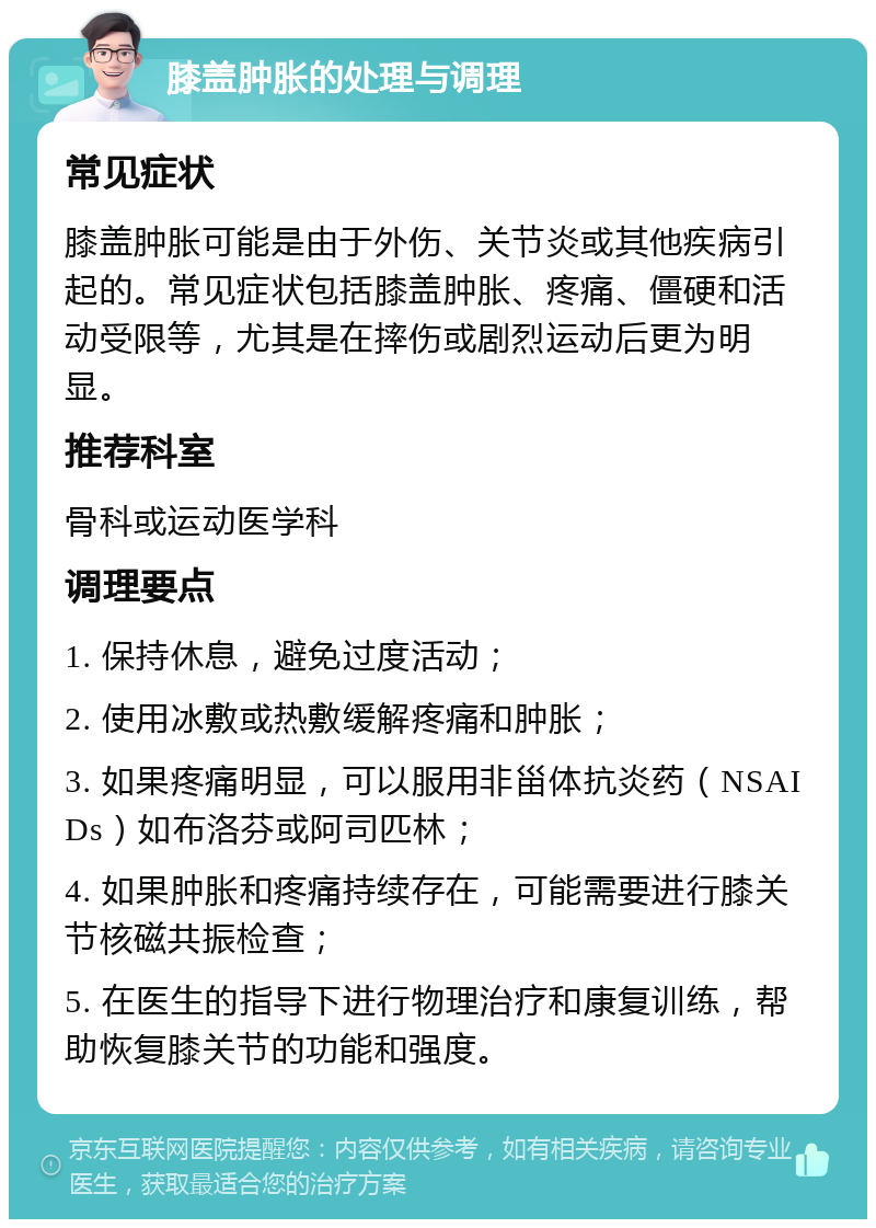 膝盖肿胀的处理与调理 常见症状 膝盖肿胀可能是由于外伤、关节炎或其他疾病引起的。常见症状包括膝盖肿胀、疼痛、僵硬和活动受限等，尤其是在摔伤或剧烈运动后更为明显。 推荐科室 骨科或运动医学科 调理要点 1. 保持休息，避免过度活动； 2. 使用冰敷或热敷缓解疼痛和肿胀； 3. 如果疼痛明显，可以服用非甾体抗炎药（NSAIDs）如布洛芬或阿司匹林； 4. 如果肿胀和疼痛持续存在，可能需要进行膝关节核磁共振检查； 5. 在医生的指导下进行物理治疗和康复训练，帮助恢复膝关节的功能和强度。