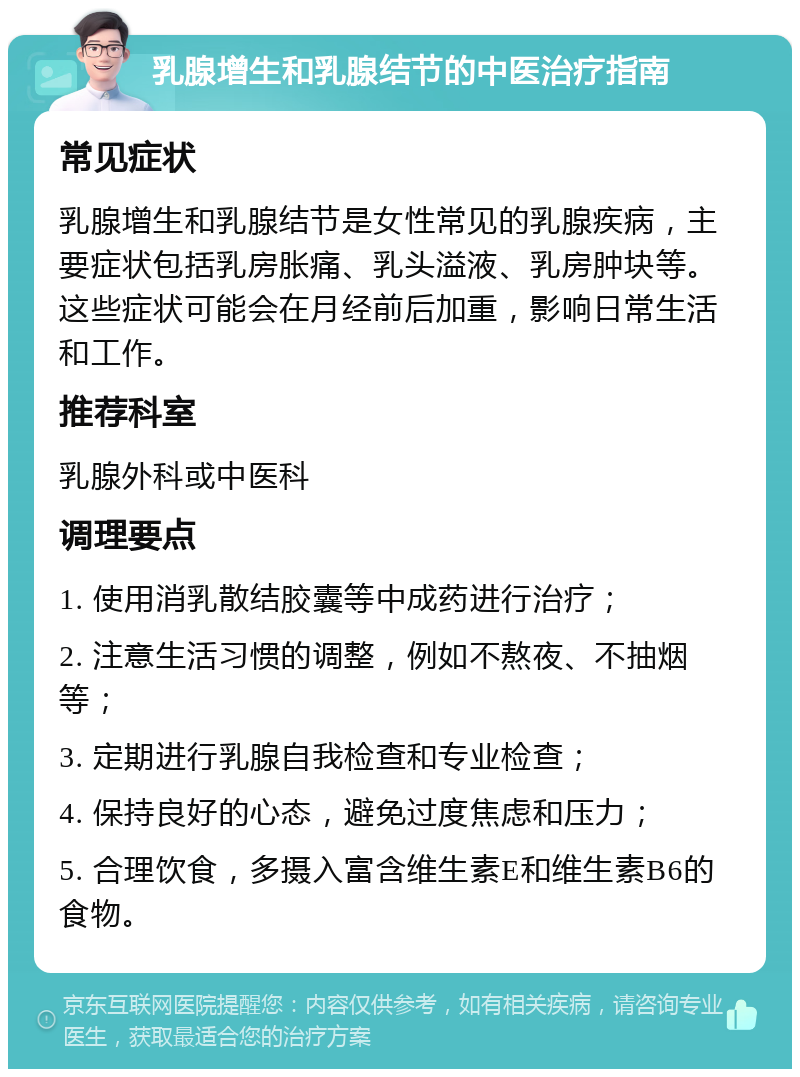 乳腺增生和乳腺结节的中医治疗指南 常见症状 乳腺增生和乳腺结节是女性常见的乳腺疾病，主要症状包括乳房胀痛、乳头溢液、乳房肿块等。这些症状可能会在月经前后加重，影响日常生活和工作。 推荐科室 乳腺外科或中医科 调理要点 1. 使用消乳散结胶囊等中成药进行治疗； 2. 注意生活习惯的调整，例如不熬夜、不抽烟等； 3. 定期进行乳腺自我检查和专业检查； 4. 保持良好的心态，避免过度焦虑和压力； 5. 合理饮食，多摄入富含维生素E和维生素B6的食物。