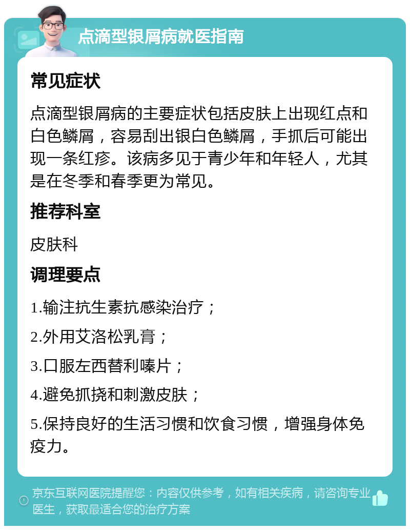 点滴型银屑病就医指南 常见症状 点滴型银屑病的主要症状包括皮肤上出现红点和白色鳞屑，容易刮出银白色鳞屑，手抓后可能出现一条红疹。该病多见于青少年和年轻人，尤其是在冬季和春季更为常见。 推荐科室 皮肤科 调理要点 1.输注抗生素抗感染治疗； 2.外用艾洛松乳膏； 3.口服左西替利嗪片； 4.避免抓挠和刺激皮肤； 5.保持良好的生活习惯和饮食习惯，增强身体免疫力。