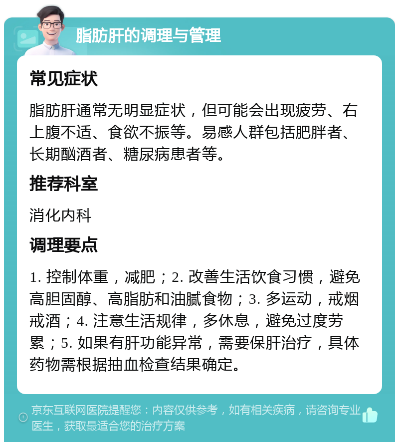 脂肪肝的调理与管理 常见症状 脂肪肝通常无明显症状，但可能会出现疲劳、右上腹不适、食欲不振等。易感人群包括肥胖者、长期酗酒者、糖尿病患者等。 推荐科室 消化内科 调理要点 1. 控制体重，减肥；2. 改善生活饮食习惯，避免高胆固醇、高脂肪和油腻食物；3. 多运动，戒烟戒酒；4. 注意生活规律，多休息，避免过度劳累；5. 如果有肝功能异常，需要保肝治疗，具体药物需根据抽血检查结果确定。