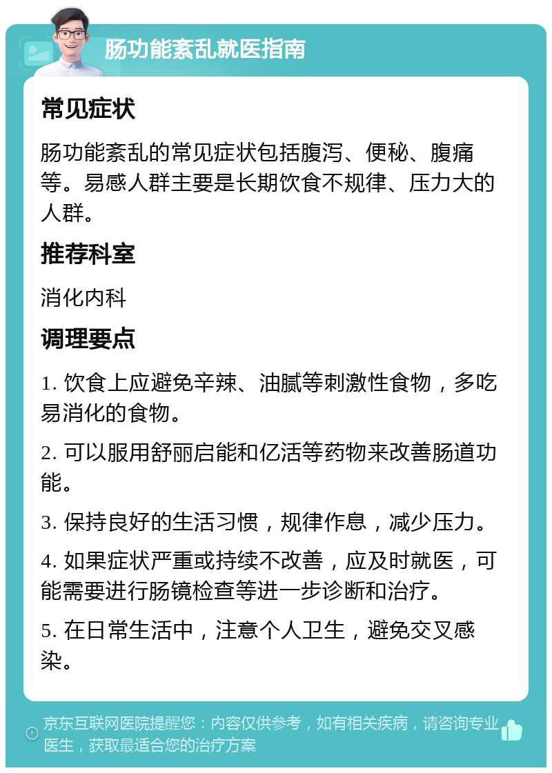 肠功能紊乱就医指南 常见症状 肠功能紊乱的常见症状包括腹泻、便秘、腹痛等。易感人群主要是长期饮食不规律、压力大的人群。 推荐科室 消化内科 调理要点 1. 饮食上应避免辛辣、油腻等刺激性食物，多吃易消化的食物。 2. 可以服用舒丽启能和亿活等药物来改善肠道功能。 3. 保持良好的生活习惯，规律作息，减少压力。 4. 如果症状严重或持续不改善，应及时就医，可能需要进行肠镜检查等进一步诊断和治疗。 5. 在日常生活中，注意个人卫生，避免交叉感染。